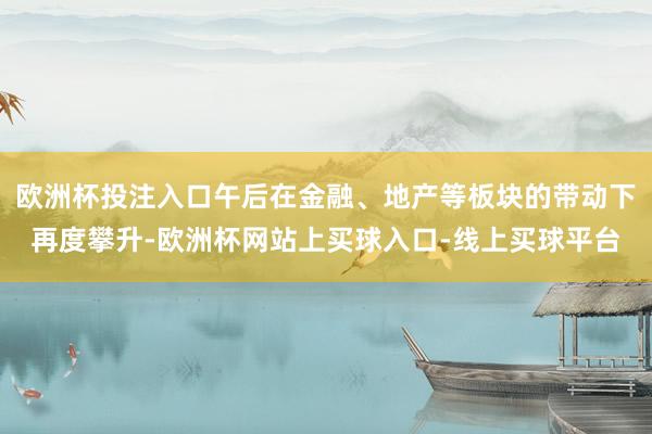 欧洲杯投注入口午后在金融、地产等板块的带动下再度攀升-欧洲杯网站上买球入口-线上买球平台