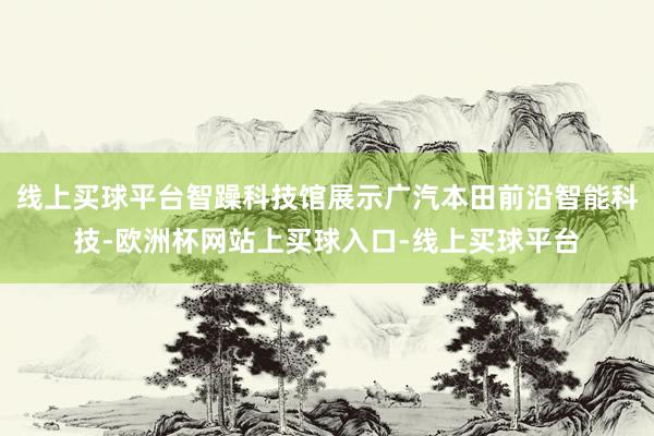 线上买球平台智躁科技馆展示广汽本田前沿智能科技-欧洲杯网站上买球入口-线上买球平台