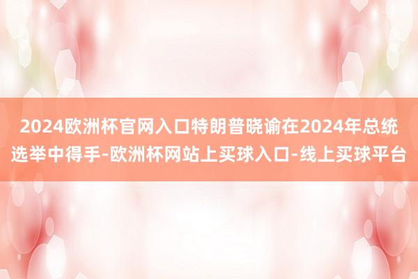 2024欧洲杯官网入口特朗普晓谕在2024年总统选举中得手-欧洲杯网站上买球入口-线上买球平台