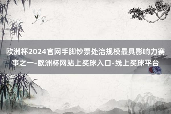 欧洲杯2024官网手脚钞票处治规模最具影响力赛事之一-欧洲杯网站上买球入口-线上买球平台