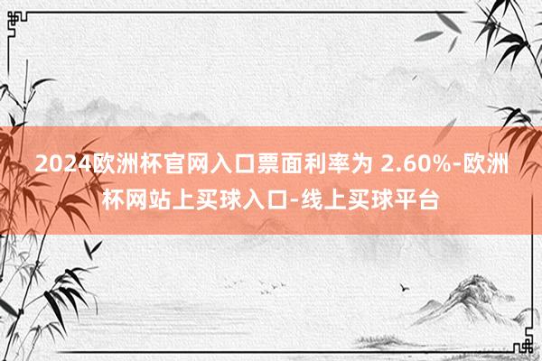 2024欧洲杯官网入口票面利率为 2.60%-欧洲杯网站上买球入口-线上买球平台