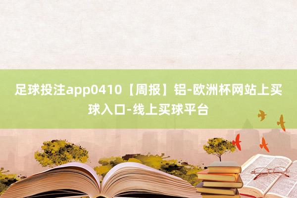 足球投注app0410【周报】铝-欧洲杯网站上买球入口-线上买球平台