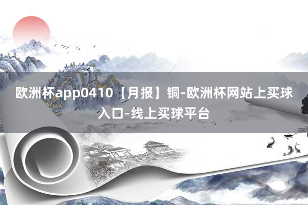 欧洲杯app0410【月报】铜-欧洲杯网站上买球入口-线上买球平台