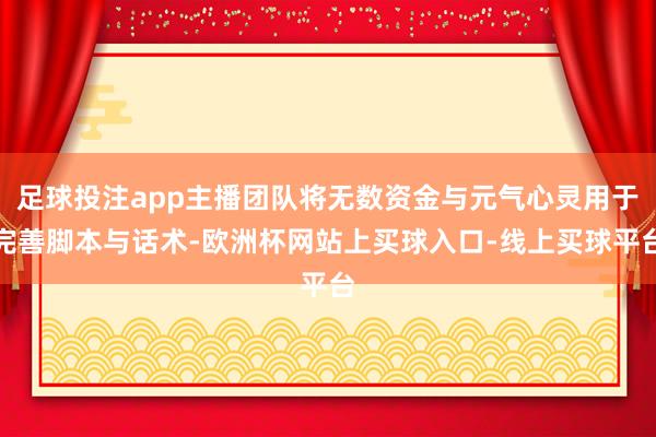 足球投注app主播团队将无数资金与元气心灵用于完善脚本与话术-欧洲杯网站上买球入口-线上买球平台