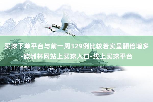 买球下单平台与前一周329例比较着实呈翻倍增多-欧洲杯网站上买球入口-线上买球平台