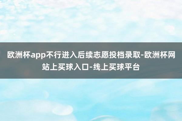 欧洲杯app不行进入后续志愿投档录取-欧洲杯网站上买球入口-线上买球平台