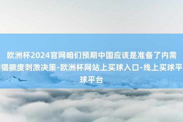 欧洲杯2024官网咱们预期中国应该是准备了内需的猖獗度刺激决策-欧洲杯网站上买球入口-线上买球平台