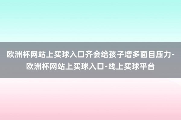 欧洲杯网站上买球入口齐会给孩子增多面目压力-欧洲杯网站上买球入口-线上买球平台