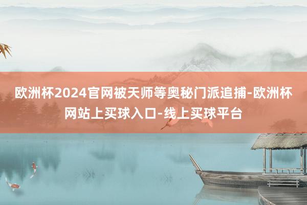 欧洲杯2024官网被天师等奥秘门派追捕-欧洲杯网站上买球入口-线上买球平台