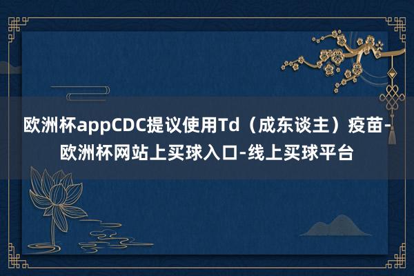 欧洲杯appCDC提议使用Td（成东谈主）疫苗-欧洲杯网站上买球入口-线上买球平台