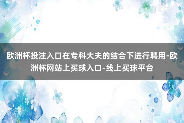 欧洲杯投注入口在专科大夫的结合下进行聘用-欧洲杯网站上买球入口-线上买球平台