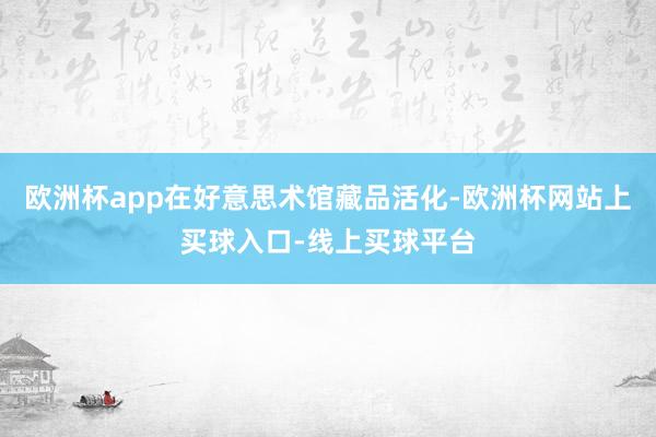 欧洲杯app在好意思术馆藏品活化-欧洲杯网站上买球入口-线上买球平台