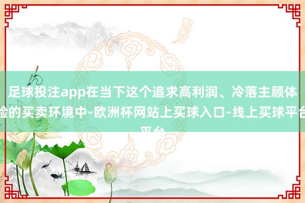 足球投注app在当下这个追求高利润、冷落主顾体验的买卖环境中-欧洲杯网站上买球入口-线上买球平台