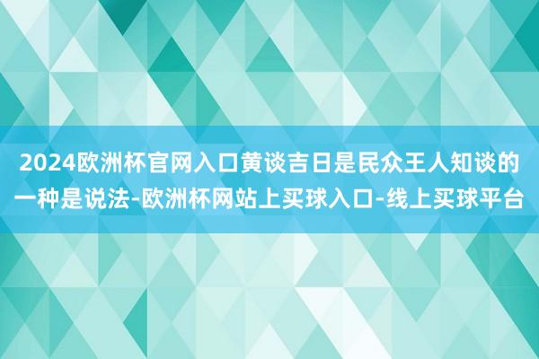 2024欧洲杯官网入口黄谈吉日是民众王人知谈的一种是说法-欧洲杯网站上买球入口-线上买球平台