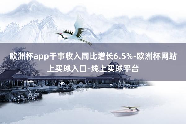 欧洲杯app干事收入同比增长6.5%-欧洲杯网站上买球入口-线上买球平台