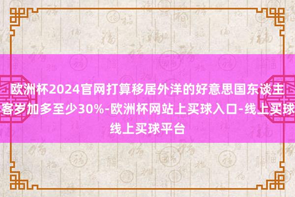 欧洲杯2024官网打算移居外洋的好意思国东谈主数比客岁加多至少30%-欧洲杯网站上买球入口-线上买球平台