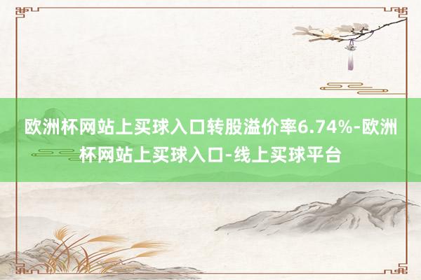 欧洲杯网站上买球入口转股溢价率6.74%-欧洲杯网站上买球入口-线上买球平台