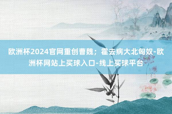 欧洲杯2024官网重创曹魏；霍去病大北匈奴-欧洲杯网站上买球入口-线上买球平台