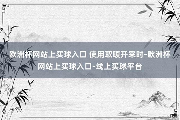 欧洲杯网站上买球入口 　　使用取暖开采时-欧洲杯网站上买球入口-线上买球平台