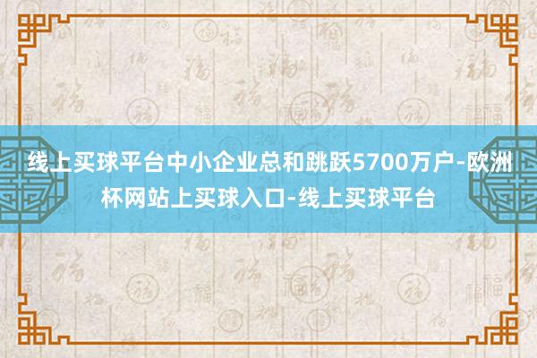 线上买球平台中小企业总和跳跃5700万户-欧洲杯网站上买球入口-线上买球平台