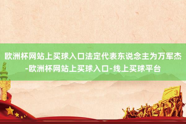 欧洲杯网站上买球入口法定代表东说念主为万军杰-欧洲杯网站上买球入口-线上买球平台