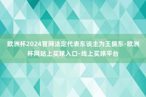 欧洲杯2024官网法定代表东谈主为王振东-欧洲杯网站上买球入口-线上买球平台