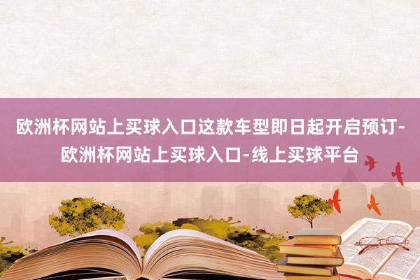 欧洲杯网站上买球入口这款车型即日起开启预订-欧洲杯网站上买球入口-线上买球平台