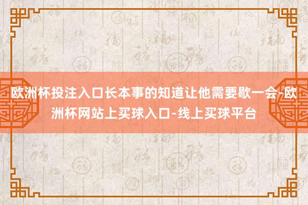 欧洲杯投注入口长本事的知道让他需要歇一会-欧洲杯网站上买球入口-线上买球平台