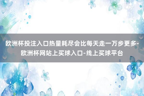 欧洲杯投注入口热量耗尽会比每天走一万步更多-欧洲杯网站上买球入口-线上买球平台