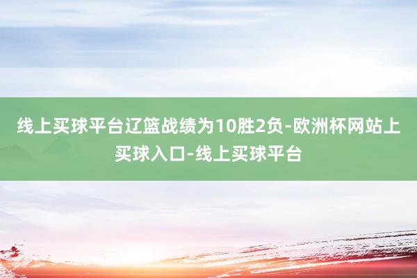 线上买球平台辽篮战绩为10胜2负-欧洲杯网站上买球入口-线上买球平台