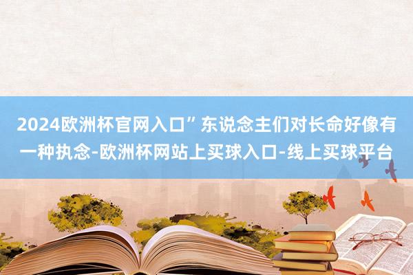 2024欧洲杯官网入口”东说念主们对长命好像有一种执念-欧洲杯网站上买球入口-线上买球平台