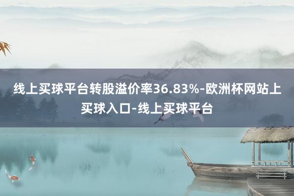 线上买球平台转股溢价率36.83%-欧洲杯网站上买球入口-线上买球平台