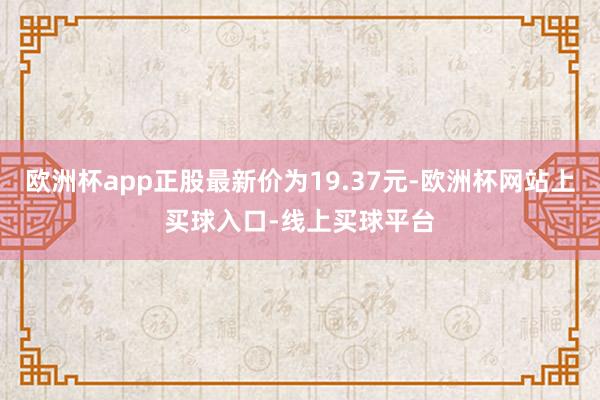 欧洲杯app正股最新价为19.37元-欧洲杯网站上买球入口-线上买球平台