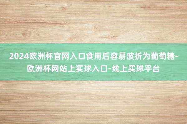 2024欧洲杯官网入口食用后容易波折为葡萄糖-欧洲杯网站上买球入口-线上买球平台