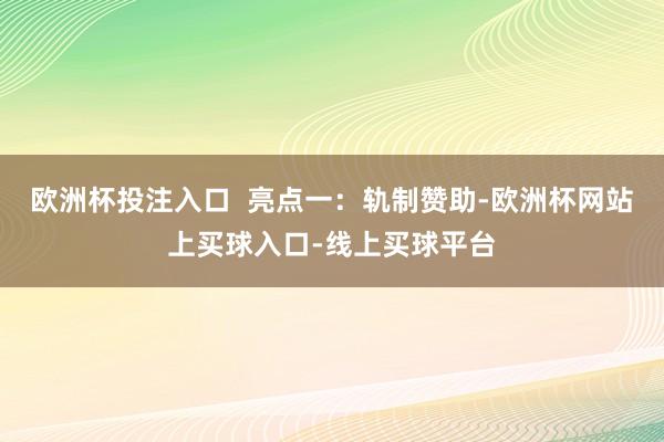 欧洲杯投注入口  亮点一：轨制赞助-欧洲杯网站上买球入口-线上买球平台