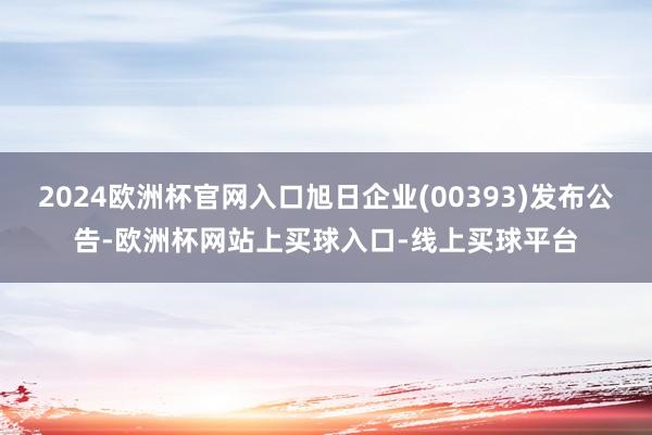 2024欧洲杯官网入口旭日企业(00393)发布公告-欧洲杯网站上买球入口-线上买球平台