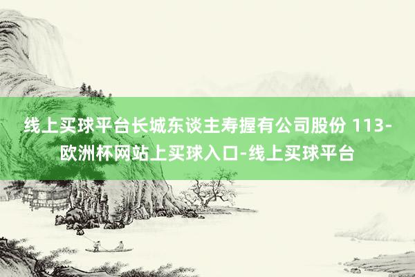 线上买球平台长城东谈主寿握有公司股份 113-欧洲杯网站上买球入口-线上买球平台