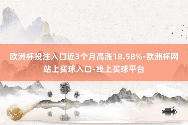 欧洲杯投注入口近3个月高涨18.58%-欧洲杯网站上买球入口-线上买球平台