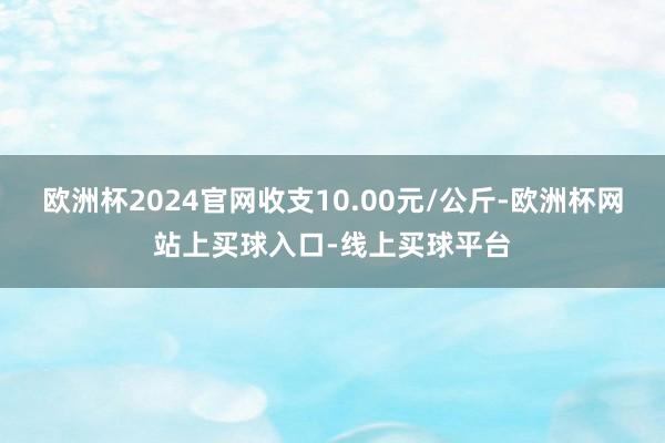 欧洲杯2024官网收支10.00元/公斤-欧洲杯网站上买球入口-线上买球平台