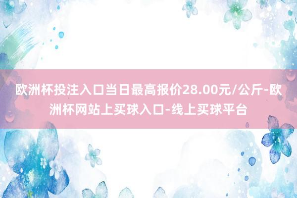 欧洲杯投注入口当日最高报价28.00元/公斤-欧洲杯网站上买球入口-线上买球平台