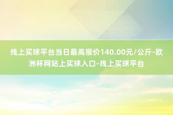 线上买球平台当日最高报价140.00元/公斤-欧洲杯网站上买球入口-线上买球平台