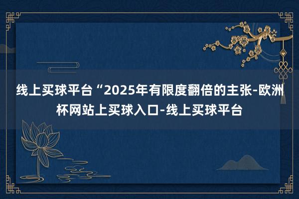 线上买球平台“2025年有限度翻倍的主张-欧洲杯网站上买球入口-线上买球平台