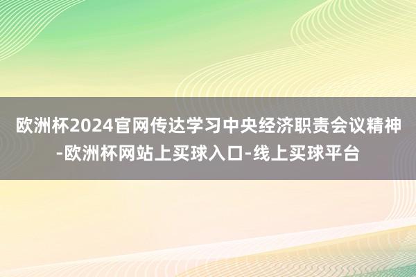 欧洲杯2024官网传达学习中央经济职责会议精神-欧洲杯网站上买球入口-线上买球平台