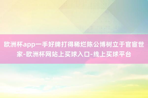 欧洲杯app一手好牌打得稀烂陈公博树立于官宦世家-欧洲杯网站上买球入口-线上买球平台