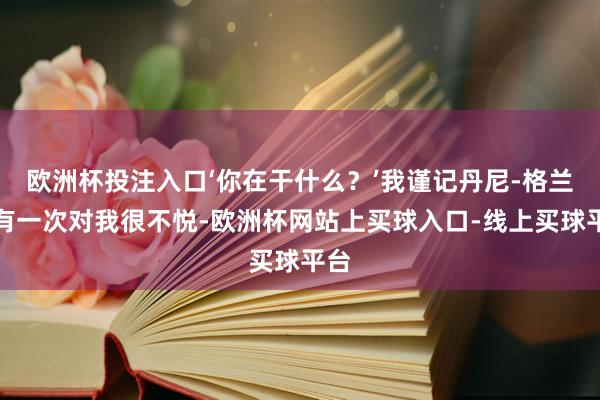 欧洲杯投注入口‘你在干什么？’我谨记丹尼-格兰杰有一次对我很不悦-欧洲杯网站上买球入口-线上买球平台