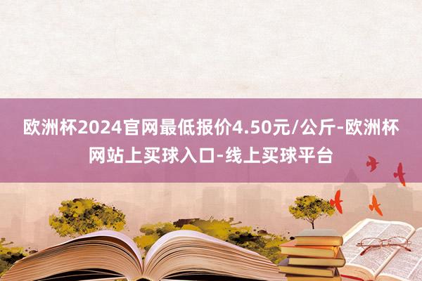 欧洲杯2024官网最低报价4.50元/公斤-欧洲杯网站上买球入口-线上买球平台