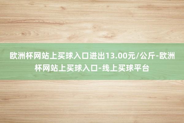 欧洲杯网站上买球入口进出13.00元/公斤-欧洲杯网站上买球入口-线上买球平台