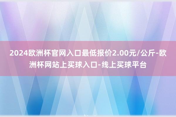 2024欧洲杯官网入口最低报价2.00元/公斤-欧洲杯网站上买球入口-线上买球平台