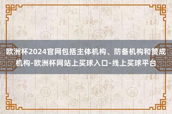 欧洲杯2024官网包括主体机构、防备机构和赞成机构-欧洲杯网站上买球入口-线上买球平台