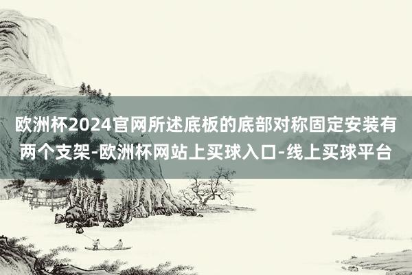 欧洲杯2024官网所述底板的底部对称固定安装有两个支架-欧洲杯网站上买球入口-线上买球平台